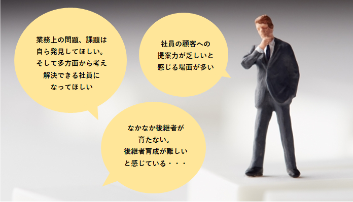 業務上の問題、課題は自ら発見してほしい。そして多方面から考え解決できる社員になってほしい 社員の顧客への提案力が乏しいと感じる場面が多い なかなか後継者が育たない。後継者育成が難しいと感じている・・・