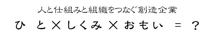 人と仕組みと組織をつなぐ創造企業 ひと×しくみ×おもい = ?